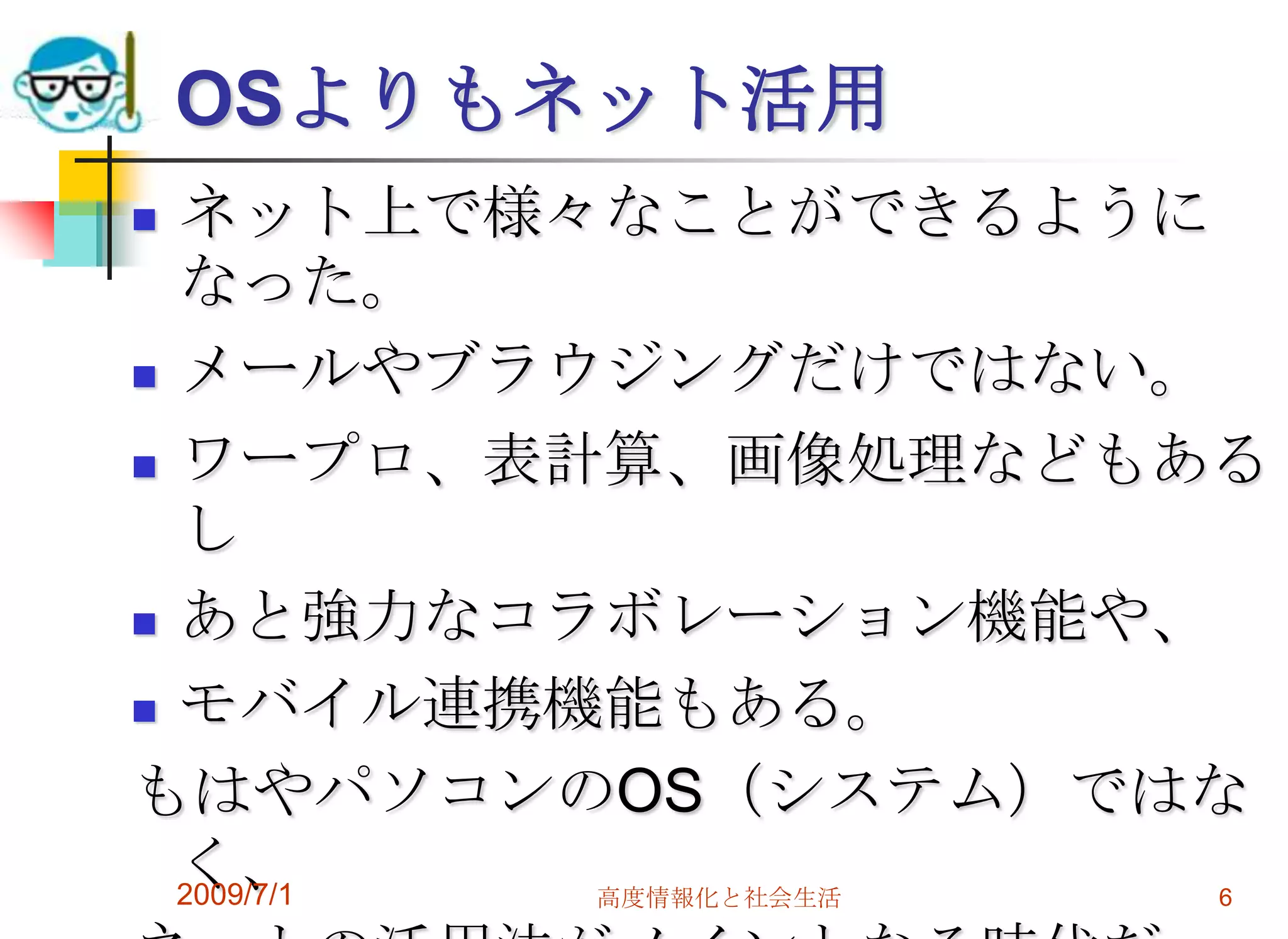 OSよりもネット活用ネット上で様々なことができるようになった。メールやブラウジングだけではない。ワープロ、表計算、画像処理などもあるしあと強力なコラボレーション機能や、モバイル連携機能もある。もはやパソコンのOS（システム）ではなく、ネットの活用法がメインとなる時代だ。2009/7/1高度情報化と社会生活6