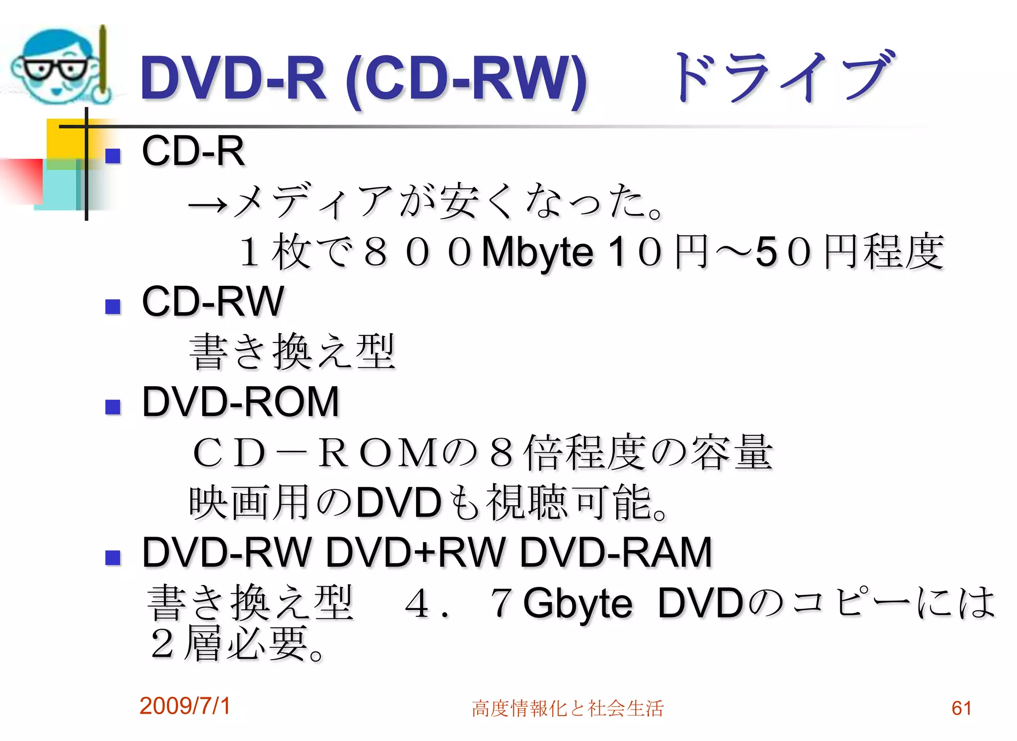 2009/7/1高度情報化と社会生活61DVD-R (CD-RW)	 ドライブCD-R 　　->メディアが安くなった。　　　１枚で８００Mbyte 1０円～5０円程度CD-RW　　書き換え型DVD-ROM　　ＣＤ－ＲＯＭの８倍程度の容量　　映画用のDVDも視聴可能。	DVD-RW DVD+RW DVD-RAM　書き換え型　４．７Gbyte  DVDのコピーには２層必要。