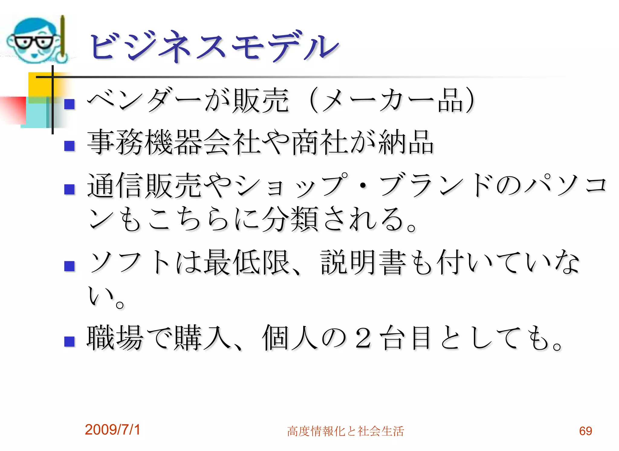 2009/7/1高度情報化と社会生活67パソコンの購入のためにコンシューマーモデル　　家電店で販売　　ソフトが多数　　テレビ機能付などビジネスモデル　　ベンダーが販売、通信販売も※モデルによって販売経路が異なる点に注意