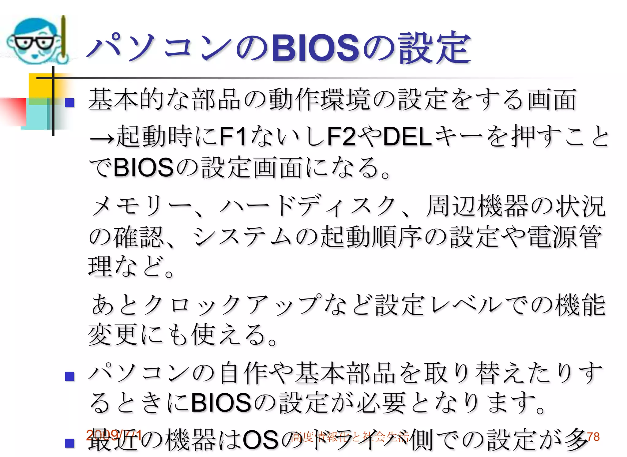 2009/7/1高度情報化と社会生活76BIOS　ファームウェア　あらかじめハードに組み込まれているソフトウェア　　->ファームウェア（ファーム＝工場）マザーボードのファームをとくにBIOS(バイオス　Basic Input Output System)と呼ぶ。たとえばNICなどの通信機器やケータイにもファームがあって、新しいソフトに対応するためにアップデートが必要なことが多い。BIOSのアップデートは慎重に。