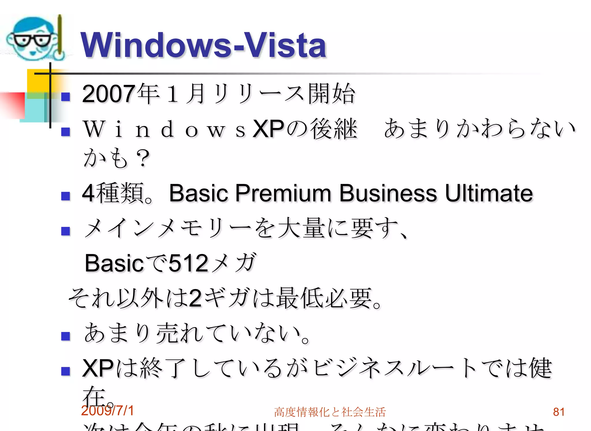 2009/7/1高度情報化と社会生活79OS(オペレーションシステム)オペレーティング・システムとも。Windows-XPやVistaなどが代表。パソコンが動作するための基本ソフトOSやソフトにはリリースバージョンのナンバーがある。もっと細かいとリビジョンという。最新のWindowsVistaはSP２です。一部のパソコンはアップグレードに注意WindowsXPはサービスパック３　SP3時期Windowsは１０月に登場予定です。