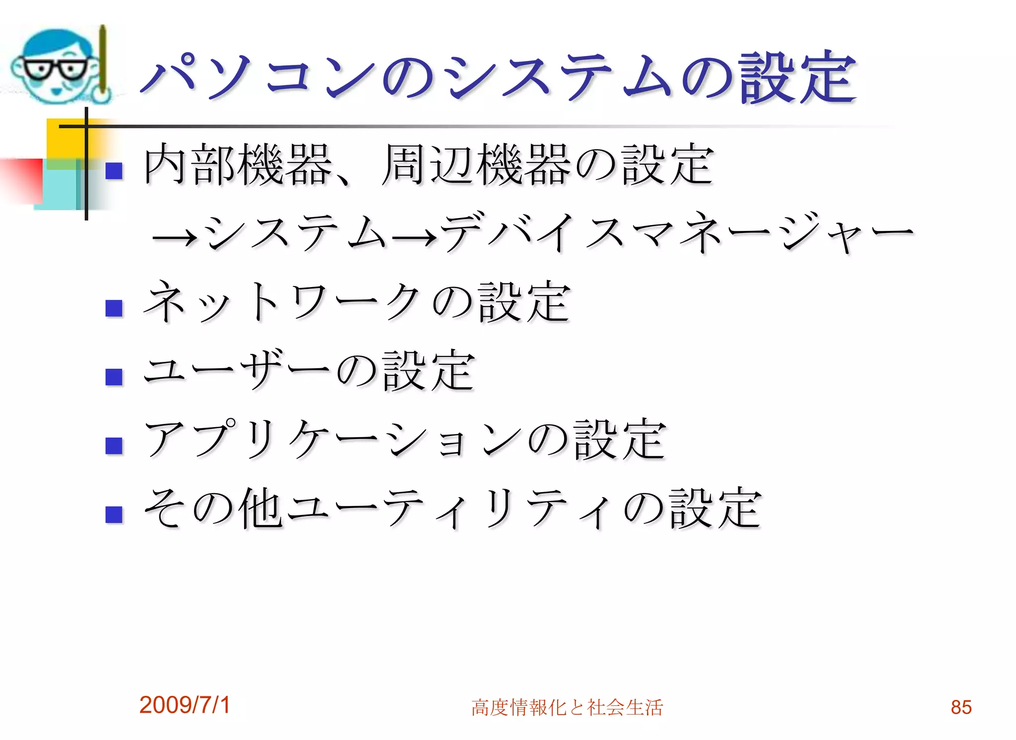 2009/7/1高度情報化と社会生活83OSのアップグレードは?基本的にＯＳのメジャー・アップグレードには広範な知識が必要。　　->原則としては行わない。どうしても必要なアプリケーションがある場合に行うべきもの。他のソフトや使っている周辺機器が対応しているか確認が必要。（デバイスドライバの提供）インターネットを使うならセキュリティパッチやサービスパックは積極的に行わないといけない。