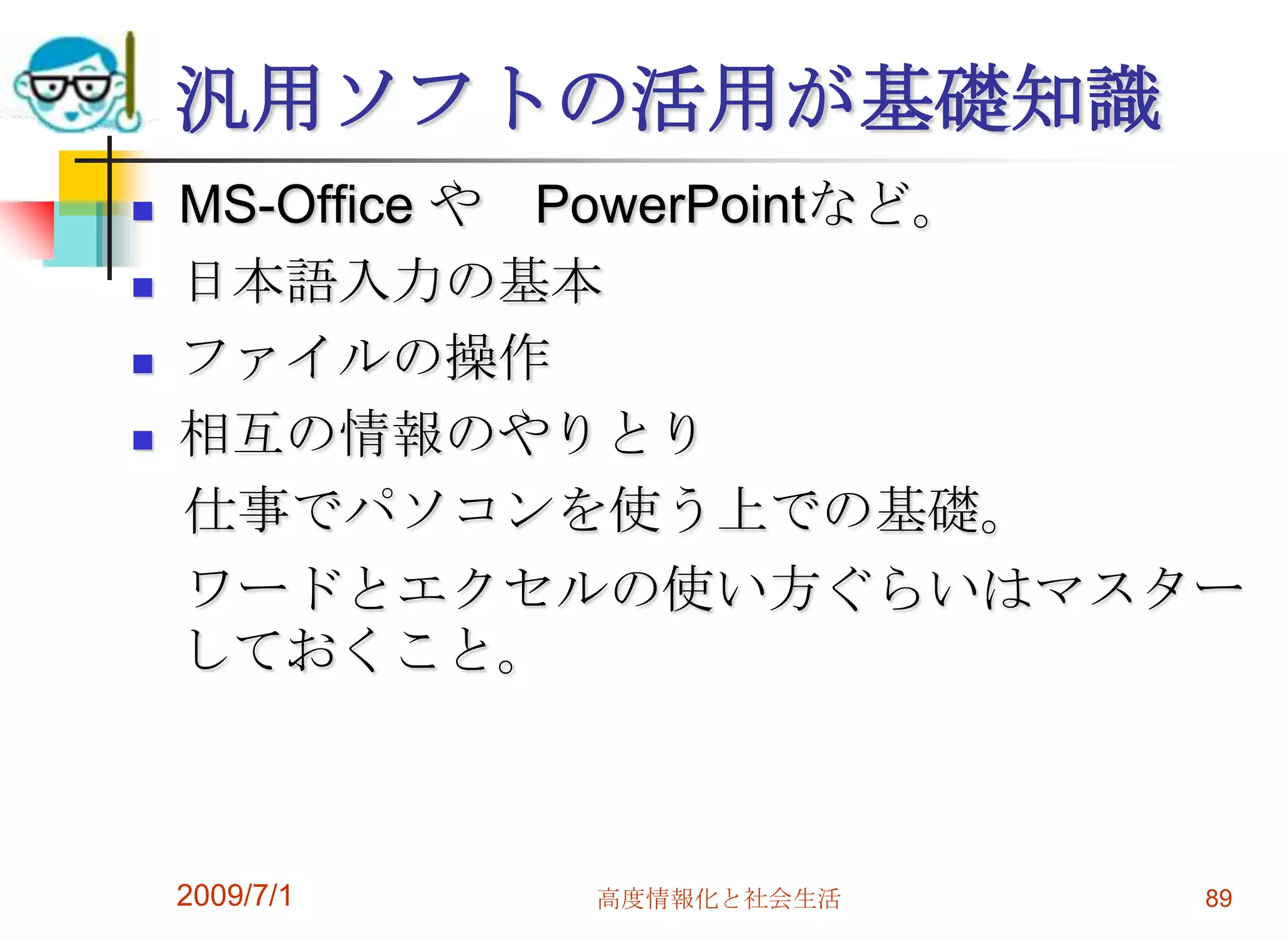 2009/7/1高度情報化と社会生活87ひとつのソフトを使えばわかる必要なソフトは実は数種類で済む。　ワープロ、表計算、メール、ブラウザ、プレゼン 　他は特殊な用途で人それぞれ。メーカー製のパソコンにはたくさんのソフトがついている。年賀状、住所録、地図、グラフィック・・・　あまり使わないソフトの使い方を知っても無駄なのかも？一つのアプリケーションを極めれば、他のソフトもだいたい使えるようになる。