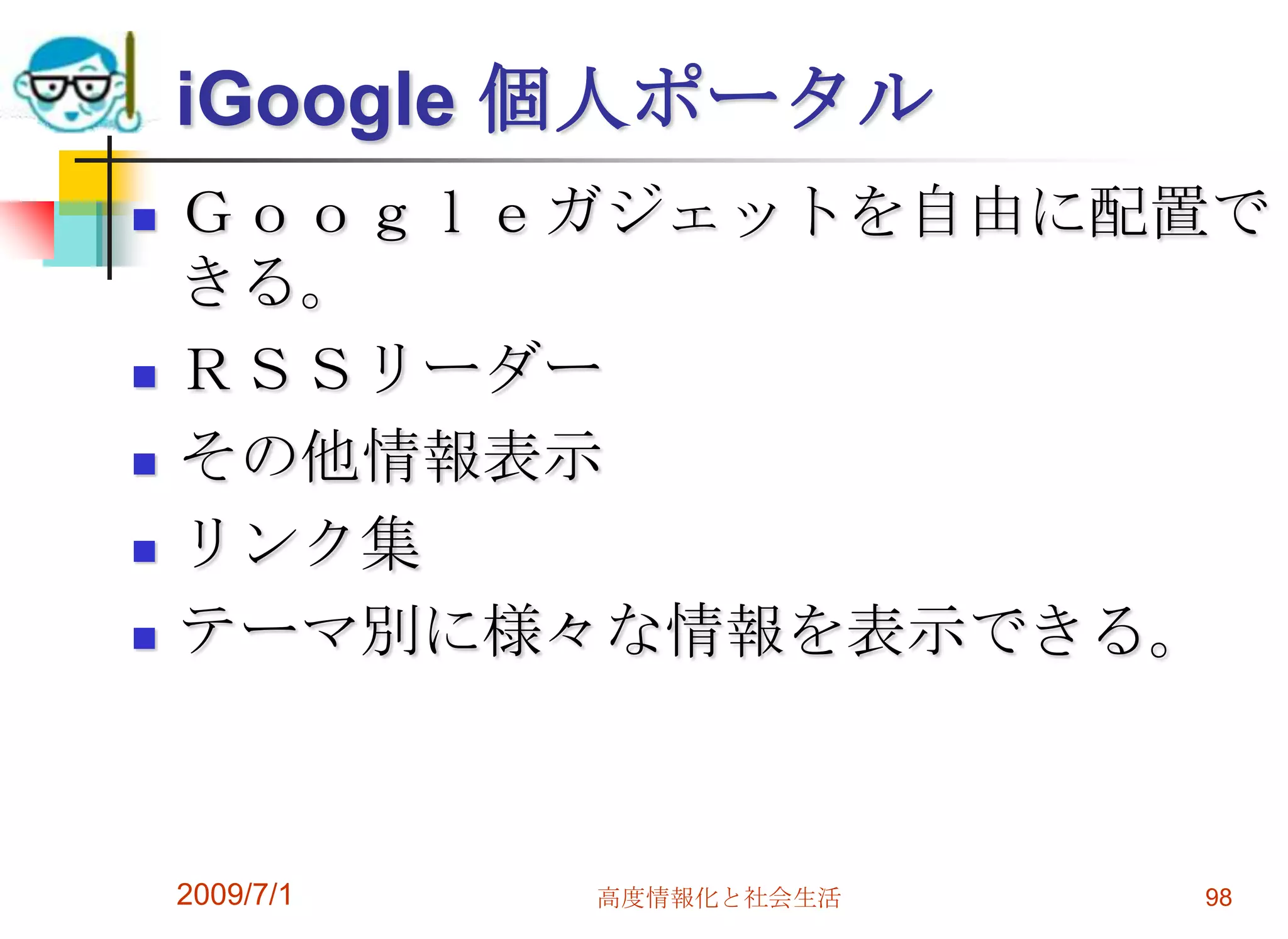 Googleカレンダーネット上の強力な予定表グループに分けて、管理できる。グループ毎に、公開、共有、非公開を区分できる、共同作業用として快適。メールで日程を連絡して自分の日程に取り込める。OutlookやiCalなどパソコン用のスケジュールソフトと連携ができる。ケータイのスケジュールなどと同期が可能。2009/7/1高度情報化と社会生活96