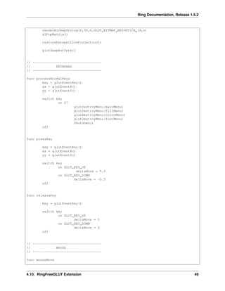 Ring Documentation, Release 1.5.2
renderBitmapString(5,30,0,GLUT_BITMAP_HELVETICA_18,s)
glPopMatrix()
restorePerspectiveProjection()
glutSwapBuffers()
// -----------------------------------
// KEYBOARD
// -----------------------------------
func processNormalKeys
key = glutEventKey()
xx = glutEventX()
yy = glutEventY()
switch key
on 27
glutDestroyMenu(mainMenu)
glutDestroyMenu(fillMenu)
glutDestroyMenu(colorMenu)
glutDestroyMenu(fontMenu)
Shutdown()
off
func pressKey
key = glutEventKey()
xx = glutEventX()
yy = glutEventY()
switch key
on GLUT_KEY_UP
deltaMove = 0.5
on GLUT_KEY_DOWN
deltaMove = -0.5
off
func releaseKey
key = glutEventKey()
switch key
on GLUT_KEY_UP
deltaMove = 0
on GLUT_KEY_DOWN
deltaMove = 0
off
// -----------------------------------
// MOUSE
// -----------------------------------
func mouseMove
4.10. RingFreeGLUT Extension 49
 