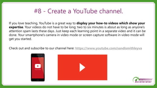 #8 - Create a YouTube channel.
If you love teaching, YouTube is a great way to display your how-to videos which show your
expertise. Your videos do not have to be long; two to six minutes is about as long as anyone’s
attention spam lasts these days. Just keep each learning point in a separate video and it can be
done. Your smartphone’s camera in video mode or screen capture software in video mode will
get you started.
Check out and subscribe to our channel here: https://www.youtube.com/sandismithleyva
 