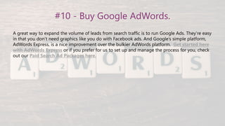 #10 - Buy Google AdWords.
A great way to expand the volume of leads from search traffic is to run Google Ads. They’re easy
in that you don’t need graphics like you do with Facebook ads. And Google’s simple platform,
AdWords Express, is a nice improvement over the bulkier AdWords platform. Get started here
with AdWords Express or if you prefer for us to set up and manage the process for you, check
out our Paid Search Ad Packages here.
 