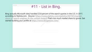 #11 - List in Bing.
Bing (actually Microsoft sites) handled 22.8 percent of the search queries in the U.S. in 2017,
according to Statista.com. (Source: https://www.statista.com/statistics/267161/market-
share-of-search-engines-in-the-united-states/) That’s too much market share to ignore. Get
started building your profile at https://www.bingplaces.com/.
 