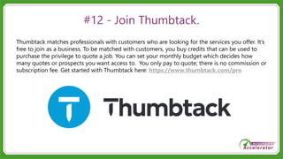 #12 - Join Thumbtack.
Thumbtack matches professionals with customers who are looking for the services you offer. It’s
free to join as a business. To be matched with customers, you buy credits that can be used to
purchase the privilege to quote a job. You can set your monthly budget which decides how
many quotes or prospects you want access to. You only pay to quote; there is no commission or
subscription fee. Get started with Thumbtack here: https://www.thumbtack.com/pro
 