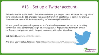 #13 - Set up a Twitter account.
Twitter is another social media platform that enables you to gain brand exposure and stay top of
mind with clients. Its 280-character (up recently from 140) post format is perfect for sharing
time-sensitive news such as an accounting software sale price deadline.
It’s also great for exposure for you when you’re attending an event such as an accounting
conference. Most conferences assign a hashtag (such as #QBConnect for Intuit’s annual
conference) that you can use in the post to connect with other attendees.
Get started here: https://twitter.com.
And once you’re setup, follow us here: https://twitter.com/CPAAccelerator/
 