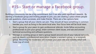 #15 - Start or manage a Facebook group.
Building a community can be a big commitment, but it can also yield significant rewards. By
starting a Facebook group and inviting people to join, you are creating a place where people
can ask questions, share successes, and make friends. There are a few options here:
1. Start a group that all your clients can join. They should all have something in common
besides you, such as living in the same local area. Your focus here will be local news.
2. Start a group for your peers to gain professional referrals. Invite fellow accounting
professionals to join your group, share common client issues, and ask and answer
technical accounting and software questions.
3. Manage an existing group or start a group based around one of your natural networks,
such as church, a professional association chapter, a women’s group, or a nonprofit
group. Becoming the moderator will increase your post rate and visibility which will
foster top of mind.
 