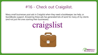 #16 - Check out Craigslist.
Many small businesses post ads in Craigslist when they need a bookkeeper, tax help, or
QuickBooks support. Answering these ads has generated lots of work for many of my clients
(and not just the ones starting their businesses).
 