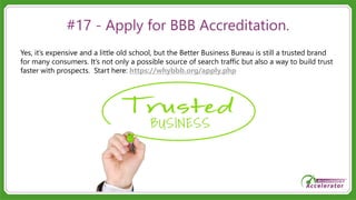#17 - Apply for BBB Accreditation.
Yes, it’s expensive and a little old school, but the Better Business Bureau is still a trusted brand
for many consumers. It’s not only a possible source of search traffic but also a way to build trust
faster with prospects. Start here: https://whybbb.org/apply.php
 