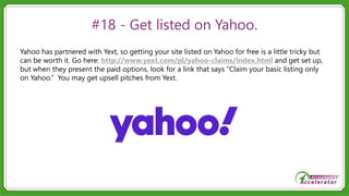#18 - Get listed on Yahoo.
Yahoo has partnered with Yext, so getting your site listed on Yahoo for free is a little tricky but
can be worth it. Go here: http://www.yext.com/pl/yahoo-claims/index.html and get set up,
but when they present the paid options, look for a link that says “Claim your basic listing only
on Yahoo.” You may get upsell pitches from Yext.
 