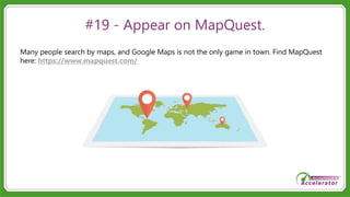 #19 - Appear on MapQuest.
Many people search by maps, and Google Maps is not the only game in town. Find MapQuest
here: https://www.mapquest.com/
 