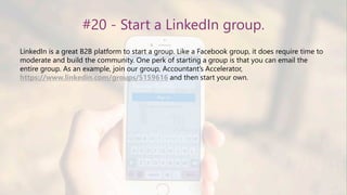#20 - Start a LinkedIn group.
LinkedIn is a great B2B platform to start a group. Like a Facebook group, it does require time to
moderate and build the community. One perk of starting a group is that you can email the
entire group. As an example, join our group, Accountant’s Accelerator,
https://www.linkedin.com/groups/5159616 and then start your own.
 