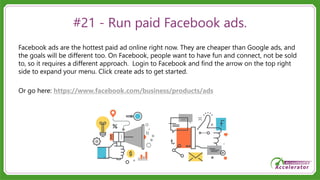 #21 - Run paid Facebook ads.
Facebook ads are the hottest paid ad online right now. They are cheaper than Google ads, and
the goals will be different too. On Facebook, people want to have fun and connect, not be sold
to, so it requires a different approach. Login to Facebook and find the arrow on the top right
side to expand your menu. Click create ads to get started.
Or go here: https://www.facebook.com/business/products/ads
 