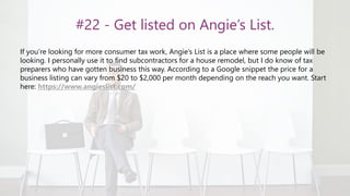 #22 - Get listed on Angie’s List.
If you’re looking for more consumer tax work, Angie’s List is a place where some people will be
looking. I personally use it to find subcontractors for a house remodel, but I do know of tax
preparers who have gotten business this way. According to a Google snippet the price for a
business listing can vary from $20 to $2,000 per month depending on the reach you want. Start
here: https://www.angieslist.com/
 
