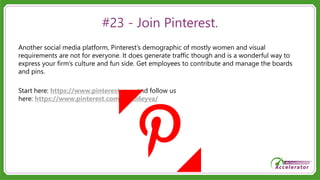#23 - Join Pinterest.
Another social media platform, Pinterest’s demographic of mostly women and visual
requirements are not for everyone. It does generate traffic though and is a wonderful way to
express your firm’s culture and fun side. Get employees to contribute and manage the boards
and pins.
Start here: https://www.pinterest.com and follow us
here: https://www.pinterest.com/sandileyva/
 