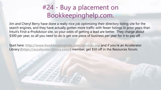 #24 - Buy a placement on
Bookkeepinghelp.com.
Jim and Cheryl Berry have done a really nice job optimizing their directory listing site for the
search engines, and they have actually gotten more traffic with fewer listings in prior years than
Intuit’s Find-a-ProAdvisor site, so your odds of getting a lead are better. They charge about
$300 per year, so all you need to do is get one piece of business per year for it to pay off.
Start here: http://www.bookkeepinghelp.com/services.asp and if you’re an Accelerator
Library (https://acceleratorlibrary.com/) member, get $50 off in the Resources forum.
 