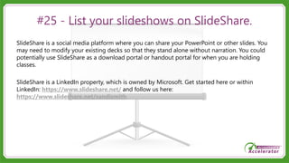 #25 - List your slideshows on SlideShare.
SlideShare is a social media platform where you can share your PowerPoint or other slides. You
may need to modify your existing decks so that they stand alone without narration. You could
potentially use SlideShare as a download portal or handout portal for when you are holding
classes.
SlideShare is a LinkedIn property, which is owned by Microsoft. Get started here or within
LinkedIn: https://www.slideshare.net/ and follow us here:
https://www.slideshare.net/sandismith
 