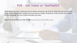 #26 - Get listed on TaskRabbit.
TaskRabbit is another matching service where consumers can look for help with accounting and
other chores. TaskRabbit charges the accountant or tasker 30 percent of the invoice that is paid
by the consumer. You can choose the jobs you want.
Start here by setting up a free profile: https://www.taskrabbit.com/
 