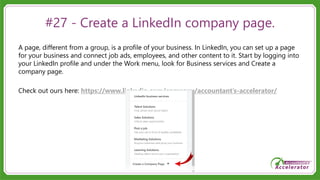 #27 - Create a LinkedIn company page.
A page, different from a group, is a profile of your business. In LinkedIn, you can set up a page
for your business and connect job ads, employees, and other content to it. Start by logging into
your LinkedIn profile and under the Work menu, look for Business services and Create a
company page.
Check out ours here: https://www.linkedin.com/company/accountant’s-accelerator/
 