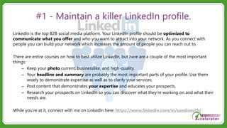#1 - Maintain a killer LinkedIn profile.
LinkedIn is the top B2B social media platform. Your LinkedIn profile should be optimized to
communicate what you offer and who you want to attract into your network. As you connect with
people you can build your network which increases the amount of people you can reach out to.
There are entire courses on how to best utilize LinkedIn, but here are a couple of the most important
things:
– Keep your photo current, businesslike, and high-quality.
– Your headline and summary are probably the most important parts of your profile. Use them
wisely to demonstrate expertise as well as to clarify your services.
– Post content that demonstrates your expertise and educates your prospects.
– Research your prospects on LinkedIn so you can discover what they’re working on and what their
needs are.
While you’re at it, connect with me on LinkedIn here: https://www.linkedin.com/in/sandismith/
 