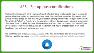 #28 - Set up push notifications.
Push notifications won’t bring you brand new traffic, but it is a subtle way to stay in touch with
people who have visited your website at least once. You may have seen sites that have a small
popup window at top left that asks for your location or for permission to send you notifications.
The choice is “allow” or “block,” and the user does not have to give up any personal information.
The user’s site is cookied, and you, the web owner, can send short notices to that visitor if they
choose allow. The notifications appear on the bottom left. You’ve probably seen them from
Facebook, your anti-virus software, and others.
We use OneSignal (https://onesignal.com/) and a free account and setup is included in our
Platinum website packages. https://acceleratorwebsites.com/pricing/website-packages/
 