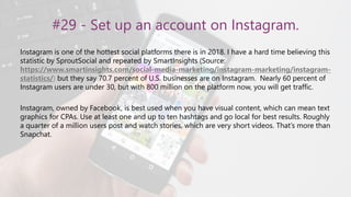#29 - Set up an account on Instagram.
Instagram is one of the hottest social platforms there is in 2018. I have a hard time believing this
statistic by SproutSocial and repeated by SmartInsights (Source:
https://www.smartinsights.com/social-media-marketing/instagram-marketing/instagram-
statistics/) but they say 70.7 percent of U.S. businesses are on Instagram. Nearly 60 percent of
Instagram users are under 30, but with 800 million on the platform now, you will get traffic.
Instagram, owned by Facebook, is best used when you have visual content, which can mean text
graphics for CPAs. Use at least one and up to ten hashtags and go local for best results. Roughly
a quarter of a million users post and watch stories, which are very short videos. That’s more than
Snapchat.
 