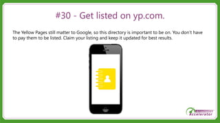 #30 - Get listed on yp.com.
The Yellow Pages still matter to Google, so this directory is important to be on. You don’t have
to pay them to be listed. Claim your listing and keep it updated for best results.
 