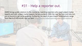 #31 - Help a reporter out.
HARO brings public relations to the masses by matching reporters who need subject matter
experts and well, subject matter experts like accountants. With the new Tax Cuts and Jobs Act,
you’re bound to get some publicity, furthering the reach of your brand. Subscriptions range
from free to $149/month; sign up here: https://www.helpareporter.com/subscriptions/
 