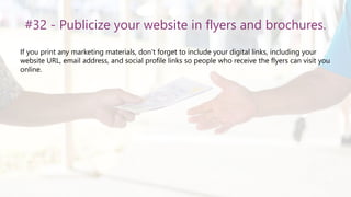 #32 - Publicize your website in flyers and brochures.
If you print any marketing materials, don’t forget to include your digital links, including your
website URL, email address, and social profile links so people who receive the flyers can visit you
online.
 