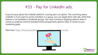 #33 - Pay for LinkedIn ads.
If you’re savvy about the LinkedIn platform, running ads is an option. The cool thing about
LinkedIn is if you want to access members in a group, you can target them with ads, while that
feature is not available in Facebook groups. You have numerous targeting options when it
comes to audience and the standard online ad payments options when it comes to your
marketing goals.
Start here: https://business.linkedin.com/marketing-solutions/ads
 