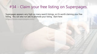 #34 - Claim your free listing on Superpages.
Superpages appears very high on many search listings, so it’s worth claiming your free
listing. You can also run ads to promote your listing. Start here:
https://www.superpages.com/
 