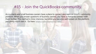 #35 - Join the QuickBooks community.
Accountants and small business owners have a place to connect and learn on Intuit’s community
platform. When you answer questions of business owners, you have a chance to connect with
them further. This method is time-intensive, but once you become well-known on the platform,
you pretty much own it. Go here: https://qbcommunity.com/
 
