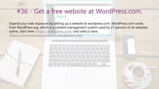 #36 - Get a free website at WordPress.com.
Expand your web exposure by setting up a website at wordpress.com. WordPress.com varies
from WordPress.org, which is a content management system used by 27 percent of all websites
online. Start here: https://wordpress.com/ and visit us here:
https://accountantsaccelerator.wordpress.com/
 