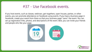#37 - Use Facebook events.
If you host events, such as classes, webinars, get-togethers, open houses, parties, or other
events, you can promote attendance on Facebook using events. If you have a business page in
Facebook, create your event from there so that your business page “owns” the event. You can
set up registration links, photos, and descriptions of the event. Best, you can invite your friends
and people who like your page.
 