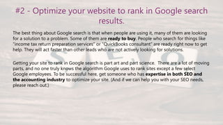 #2 - Optimize your website to rank in Google search
results.
The best thing about Google search is that when people are using it, many of them are looking
for a solution to a problem. Some of them are ready to buy. People who search for things like
“income tax return preparation services” or “QuickBooks consultant” are ready right now to get
help. They will act faster than other leads who are not actively looking for solutions.
Getting your site to rank in Google search is part art and part science. There are a lot of moving
parts, and no one truly knows the algorithm Google uses to rank sites except a few select
Google employees. To be successful here, get someone who has expertise in both SEO and
the accounting industry to optimize your site. (And if we can help you with your SEO needs,
please reach out.)
 