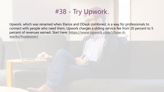 #38 - Try Upwork.
Upwork, which was renamed when Elance and ODesk combined, is a way for professionals to
connect with people who need them. Upwork charges a sliding service fee from 20 percent to 5
percent of revenues earned. Start here: https://www.upwork.com/i/how-it-
works/freelancer/
 