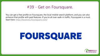 #39 - Get on Foursquare.
You can get a free profile on Foursquare, the local mobile search platform, and you can also
enhance that profile with paid features. If you’re all over walk-in traffic, Foursquare is a must.
Start here: http://business.foursquare.com/
 