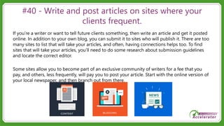 #40 - Write and post articles on sites where your
clients frequent.
If you’re a writer or want to tell future clients something, then write an article and get it posted
online. In addition to your own blog, you can submit it to sites who will publish it. There are too
many sites to list that will take your articles, and often, having connections helps too. To find
sites that will take your articles, you’ll need to do some research about submission guidelines
and locate the correct editor.
Some sites allow you to become part of an exclusive community of writers for a fee that you
pay, and others, less frequently, will pay you to post your article. Start with the online version of
your local newspaper, and then branch out from there.
 