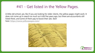#41 - Get listed in the Yellow Pages.
A little old school, yes. But if you are looking for older clients, the yellow pages might work. It
does not come up in search as much as it did five years ago, but there are accountants still
listed there, and some of them pay to boost their ads. Start
here: https://www.yellowpages.com/
 