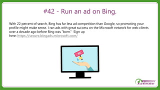 #42 - Run an ad on Bing.
With 22 percent of search, Bing has far less ad competition than Google, so promoting your
profile might make sense. I ran ads with great success on the Microsoft network for web clients
over a decade ago before Bing was “born.” Sign up
here: https://secure.bingads.microsoft.com/
 