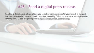 #43 - Send a digital press release.
Sending a digital press release allows you to get news impressions for your brand. In the past,
I’ve used prnewswire.com and prweb.com, now owned by Cision Ltd, the same people who own
HARO (see #31). See the pricing here: http://service.prweb.com/pricing/
 