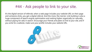 #44 - Ask people to link to your site.
It’s the digital version of referrals; when a web page includes your website URL on their page
and someone clicks, you get a digital referral. And the more, the merrier. Link building is also a
huge component of search engine optimization and ranking higher organically (or naturally,
without paying for ads) in search. Encourage your friends and peers to link to your site, and if
you write for a website, make sure your profile includes your website URL.
 