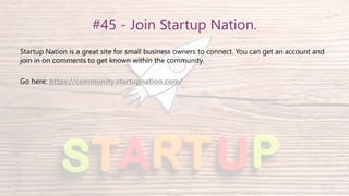 #45 - Join Startup Nation.
Startup Nation is a great site for small business owners to connect. You can get an account and
join in on comments to get known within the community.
Go here: https://community.startupnation.com/
 