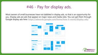 #46 - Pay for display ads.
Most owners of small businesses have not dabbled in display ads, so that is an opportunity for
you. Display ads are ads that appear on major news and media sites. You can get them through
Google display ads here: https://adwords.google.com/home/how-it-works/display-ads/
 