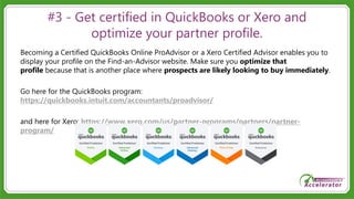 #3 - Get certified in QuickBooks or Xero and
optimize your partner profile.
Becoming a Certified QuickBooks Online ProAdvisor or a Xero Certified Advisor enables you to
display your profile on the Find-an-Advisor website. Make sure you optimize that
profile because that is another place where prospects are likely looking to buy immediately.
Go here for the QuickBooks program:
https://quickbooks.intuit.com/accountants/proadvisor/
and here for Xero: https://www.xero.com/us/partner-programs/partners/partner-
program/
 