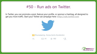 #50 - Run ads on Twitter.
In Twitter, you can promote a post, feature your profile, or sponsor a hashtag, all designed to
get you more traffic. Start your Twitter ad campaign here: https://ads.twitter.com
 
